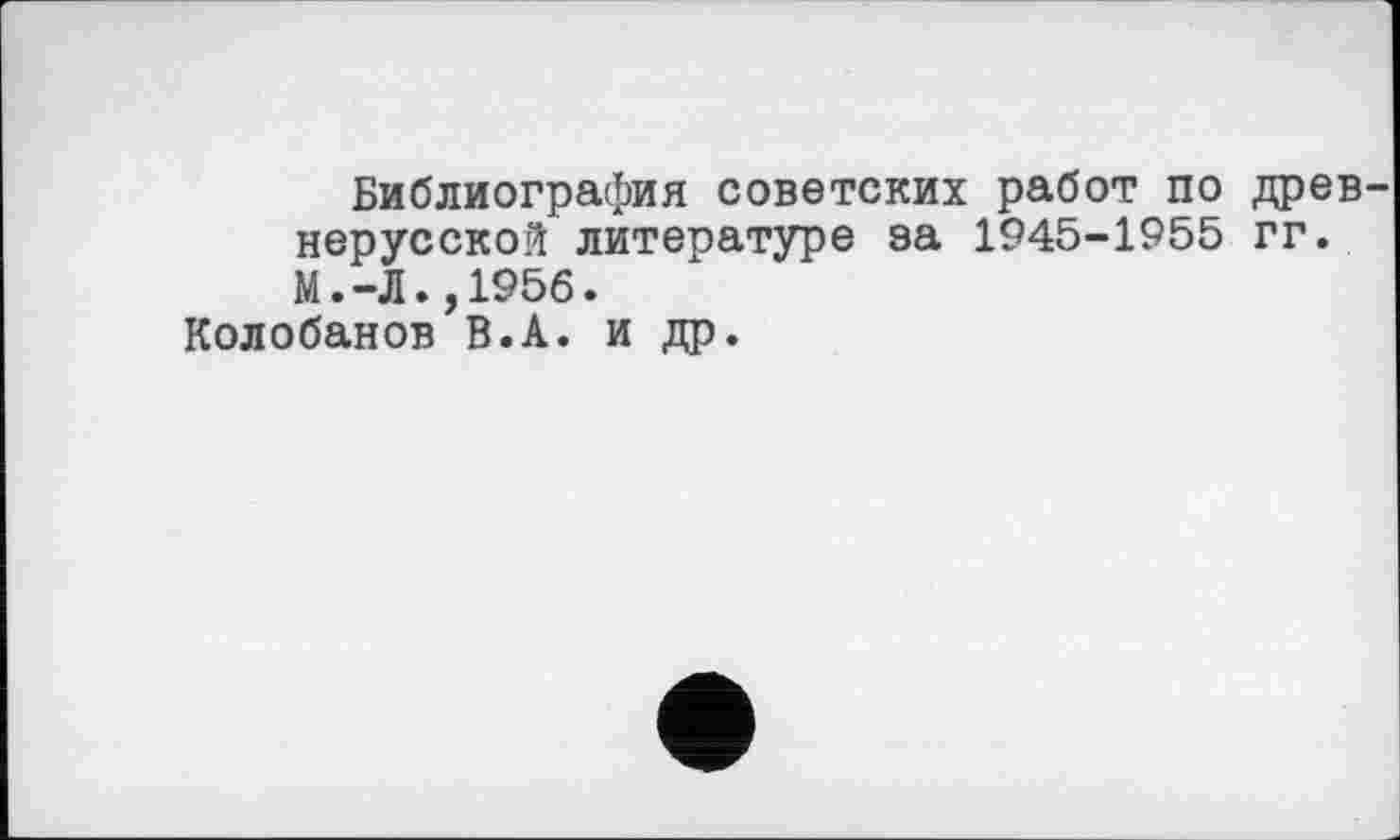 ﻿Библиография советских работ по древ нерусской литературе за 1945-1955 гг. М.-Л.,1956.
Колобанов В.А. и др.